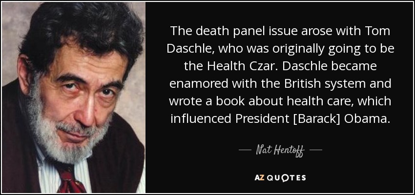 The death panel issue arose with Tom Daschle, who was originally going to be the Health Czar. Daschle became enamored with the British system and wrote a book about health care, which influenced President [Barack] Obama. - Nat Hentoff