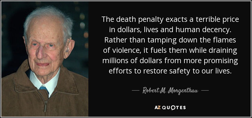 The death penalty exacts a terrible price in dollars, lives and human decency. Rather than tamping down the flames of violence, it fuels them while draining millions of dollars from more promising efforts to restore safety to our lives. - Robert M. Morgenthau