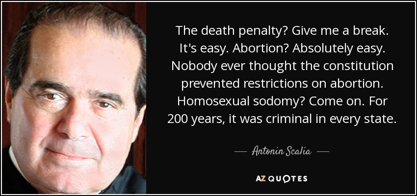 The death penalty? Give me a break. It's easy. Abortion? Absolutely easy. Nobody ever thought the constitution prevented restrictions on abortion. Homosexual sodomy? Come on. For 200 years, it was criminal in every state. - Antonin Scalia