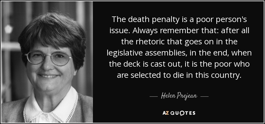 The death penalty is a poor person's issue. Always remember that: after all the rhetoric that goes on in the legislative assemblies, in the end, when the deck is cast out, it is the poor who are selected to die in this country. - Helen Prejean