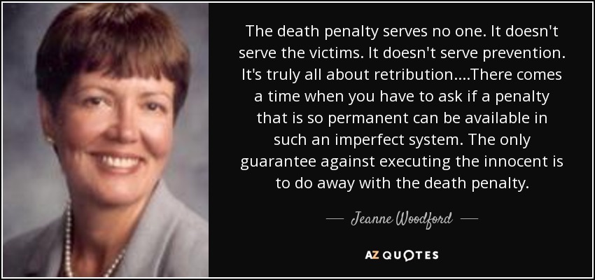 The death penalty serves no one. It doesn't serve the victims. It doesn't serve prevention. It's truly all about retribution....There comes a time when you have to ask if a penalty that is so permanent can be available in such an imperfect system. The only guarantee against executing the innocent is to do away with the death penalty. - Jeanne Woodford