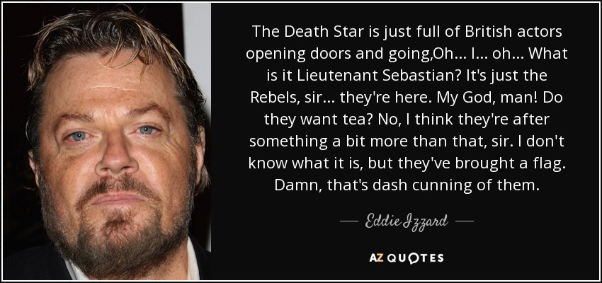 The Death Star is just full of British actors opening doors and going,Oh... I... oh... What is it Lieutenant Sebastian? It's just the Rebels, sir... they're here. My God, man! Do they want tea? No, I think they're after something a bit more than that, sir. I don't know what it is, but they've brought a flag. Damn, that's dash cunning of them. - Eddie Izzard