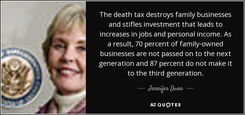 The death tax destroys family businesses and stifles investment that leads to increases in jobs and personal income. As a result, 70 percent of family-owned businesses are not passed on to the next generation and 87 percent do not make it to the third generation. - Jennifer Dunn