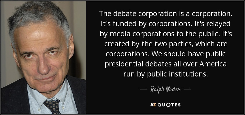 The debate corporation is a corporation. It's funded by corporations. It's relayed by media corporations to the public. It's created by the two parties, which are corporations. We should have public presidential debates all over America run by public institutions. - Ralph Nader