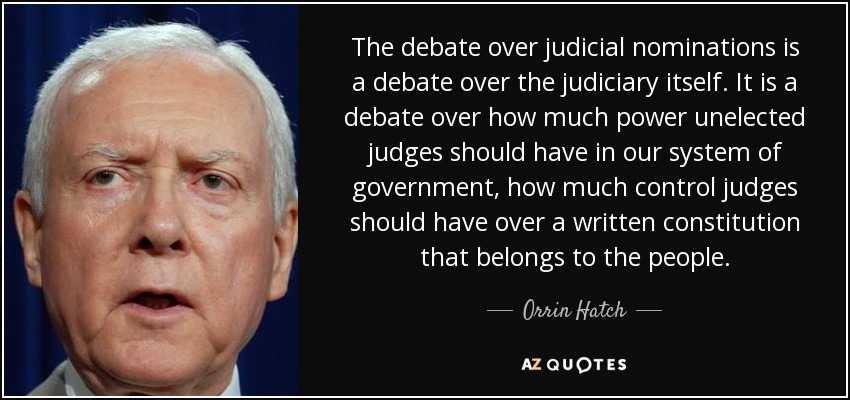 The debate over judicial nominations is a debate over the judiciary itself. It is a debate over how much power unelected judges should have in our system of government, how much control judges should have over a written constitution that belongs to the people. - Orrin Hatch