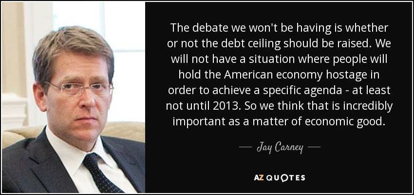 The debate we won't be having is whether or not the debt ceiling should be raised. We will not have a situation where people will hold the American economy hostage in order to achieve a specific agenda - at least not until 2013. So we think that is incredibly important as a matter of economic good. - Jay Carney