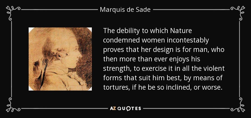The debility to which Nature condemned women incontestably proves that her design is for man, who then more than ever enjoys his strength, to exercise it in all the violent forms that suit him best, by means of tortures, if he be so inclined, or worse. - Marquis de Sade
