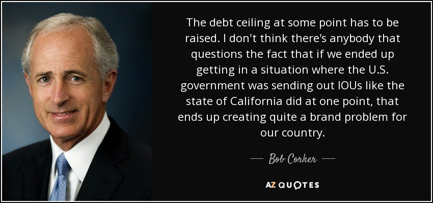 The debt ceiling at some point has to be raised. I don't think there's anybody that questions the fact that if we ended up getting in a situation where the U.S. government was sending out IOUs like the state of California did at one point, that ends up creating quite a brand problem for our country. - Bob Corker
