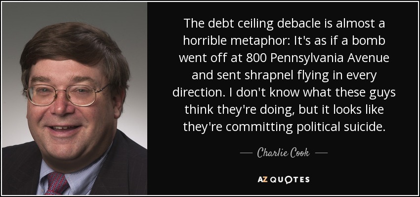 The debt ceiling debacle is almost a horrible metaphor: It's as if a bomb went off at 800 Pennsylvania Avenue and sent shrapnel flying in every direction. I don't know what these guys think they're doing, but it looks like they're committing political suicide. - Charlie Cook