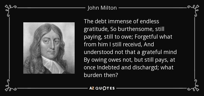 The debt immense of endless gratitude, So burthensome, still paying, still to owe; Forgetful what from him I still receivd, And understood not that a grateful mind By owing owes not, but still pays, at once Indebted and dischargd; what burden then? - John Milton