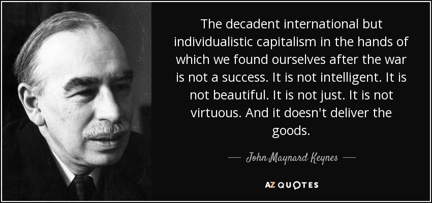 The decadent international but individualistic capitalism in the hands of which we found ourselves after the war is not a success. It is not intelligent. It is not beautiful. It is not just. It is not virtuous. And it doesn't deliver the goods. - John Maynard Keynes
