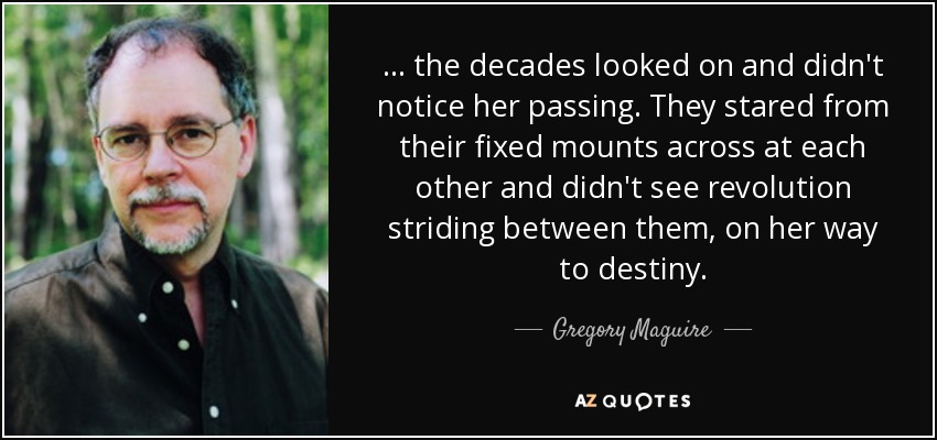 ... the decades looked on and didn't notice her passing. They stared from their fixed mounts across at each other and didn't see revolution striding between them, on her way to destiny. - Gregory Maguire