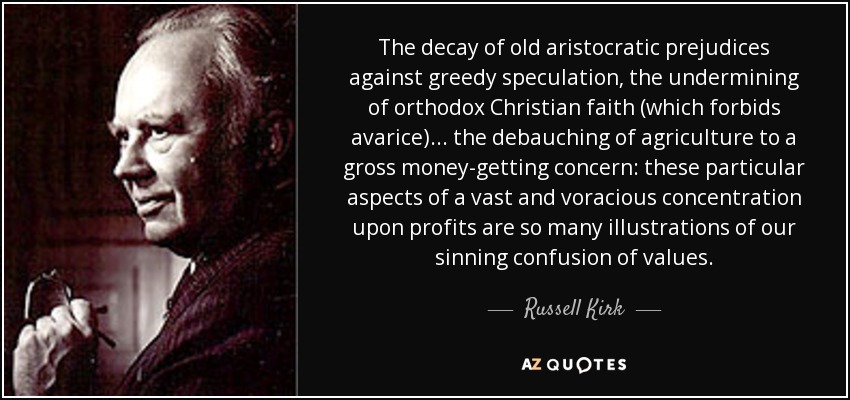 The decay of old aristocratic prejudices against greedy speculation, the undermining of orthodox Christian faith (which forbids avarice)... the debauching of agriculture to a gross money-getting concern: these particular aspects of a vast and voracious concentration upon profits are so many illustrations of our sinning confusion of values. - Russell Kirk