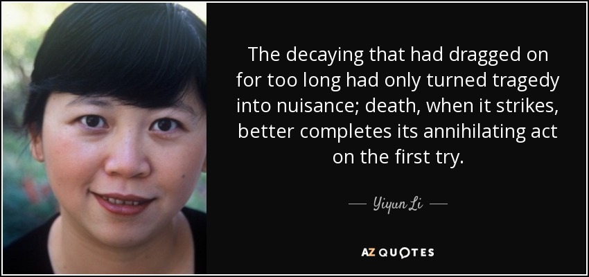 The decaying that had dragged on for too long had only turned tragedy into nuisance; death, when it strikes, better completes its annihilating act on the first try. - Yiyun Li