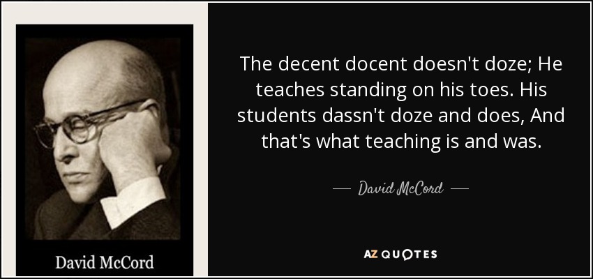 The decent docent doesn't doze; He teaches standing on his toes. His students dassn't doze and does, And that's what teaching is and was. - David McCord