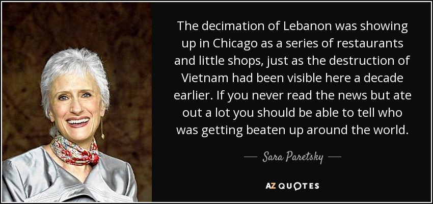 The decimation of Lebanon was showing up in Chicago as a series of restaurants and little shops, just as the destruction of Vietnam had been visible here a decade earlier. If you never read the news but ate out a lot you should be able to tell who was getting beaten up around the world. - Sara Paretsky