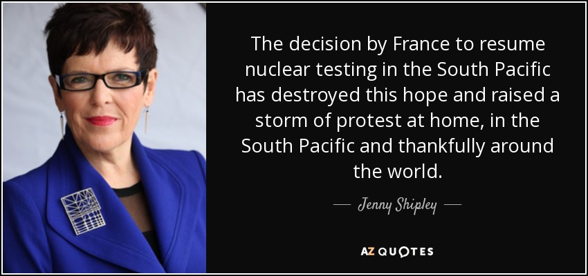 The decision by France to resume nuclear testing in the South Pacific has destroyed this hope and raised a storm of protest at home, in the South Pacific and thankfully around the world. - Jenny Shipley