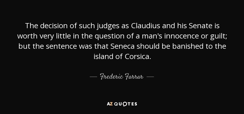 The decision of such judges as Claudius and his Senate is worth very little in the question of a man's innocence or guilt; but the sentence was that Seneca should be banished to the island of Corsica. - Frederic Farrar