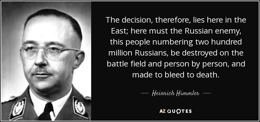 The decision, therefore, lies here in the East; here must the Russian enemy, this people numbering two hundred million Russians, be destroyed on the battle field and person by person, and made to bleed to death . - Heinrich Himmler