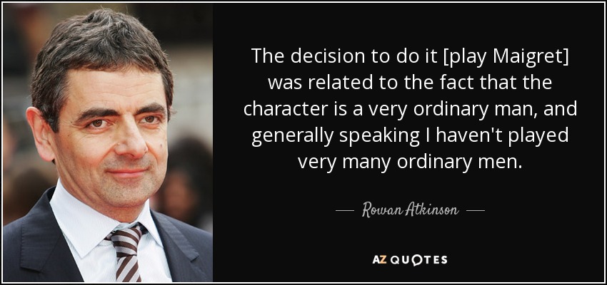 The decision to do it [play Maigret] was related to the fact that the character is a very ordinary man, and generally speaking I haven't played very many ordinary men. - Rowan Atkinson