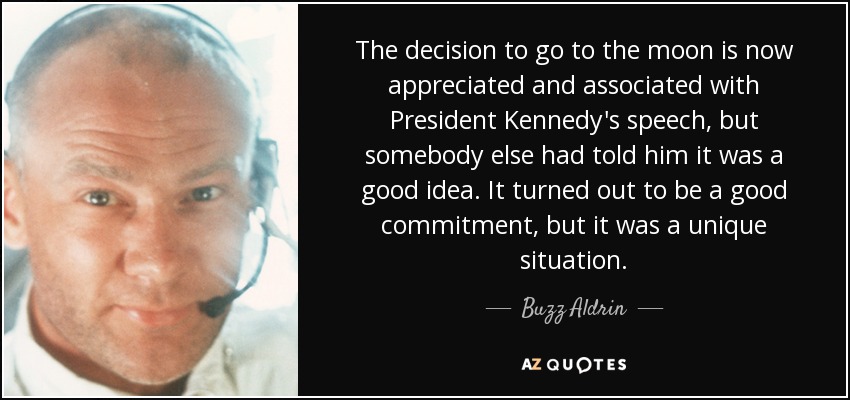 The decision to go to the moon is now appreciated and associated with President Kennedy's speech, but somebody else had told him it was a good idea. It turned out to be a good commitment, but it was a unique situation. - Buzz Aldrin
