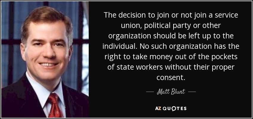 The decision to join or not join a service union, political party or other organization should be left up to the individual. No such organization has the right to take money out of the pockets of state workers without their proper consent. - Matt Blunt
