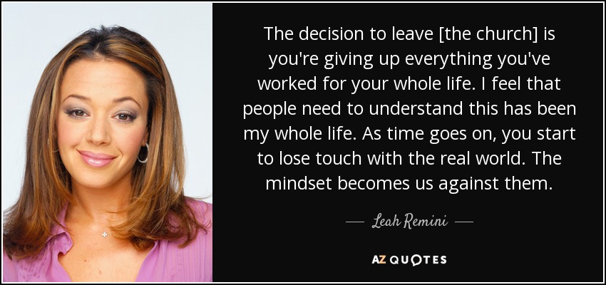 The decision to leave [the church] is you're giving up everything you've worked for your whole life. I feel that people need to understand this has been my whole life. As time goes on, you start to lose touch with the real world. The mindset becomes us against them. - Leah Remini