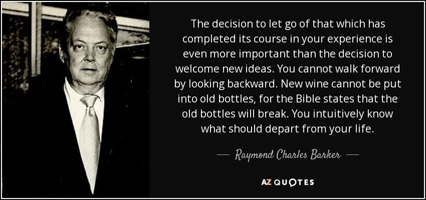 The decision to let go of that which has completed its course in your experience is even more important than the decision to welcome new ideas. You cannot walk forward by looking backward. New wine cannot be put into old bottles, for the Bible states that the old bottles will break. You intuitively know what should depart from your life. - Raymond Charles Barker