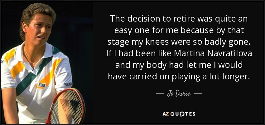The decision to retire was quite an easy one for me because by that stage my knees were so badly gone. If I had been like Martina Navratilova and my body had let me I would have carried on playing a lot longer. - Jo Durie
