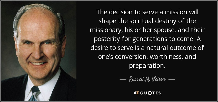 The decision to serve a mission will shape the spiritual destiny of the missionary, his or her spouse, and their posterity for generations to come. A desire to serve is a natural outcome of one's conversion, worthiness, and preparation. - Russell M. Nelson