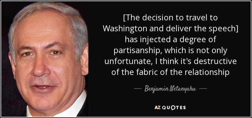 [The decision to travel to Washington and deliver the speech] has injected a degree of partisanship, which is not only unfortunate, I think it's destructive of the fabric of the relationship - Benjamin Netanyahu