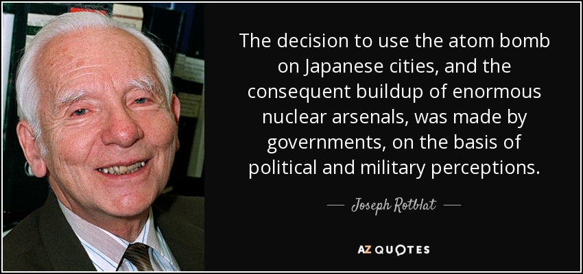 The decision to use the atom bomb on Japanese cities, and the consequent buildup of enormous nuclear arsenals, was made by governments, on the basis of political and military perceptions. - Joseph Rotblat