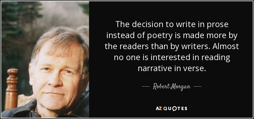 The decision to write in prose instead of poetry is made more by the readers than by writers. Almost no one is interested in reading narrative in verse. - Robert Morgan