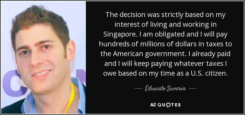 The decision was strictly based on my interest of living and working in Singapore. I am obligated and I will pay hundreds of millions of dollars in taxes to the American government. I already paid and I will keep paying whatever taxes I owe based on my time as a U.S. citizen. - Eduardo Saverin