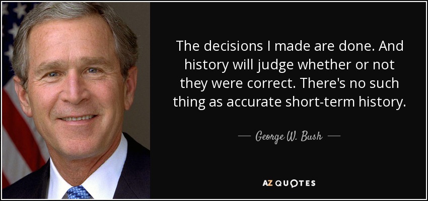 The decisions I made are done. And history will judge whether or not they were correct. There's no such thing as accurate short-term history. - George W. Bush