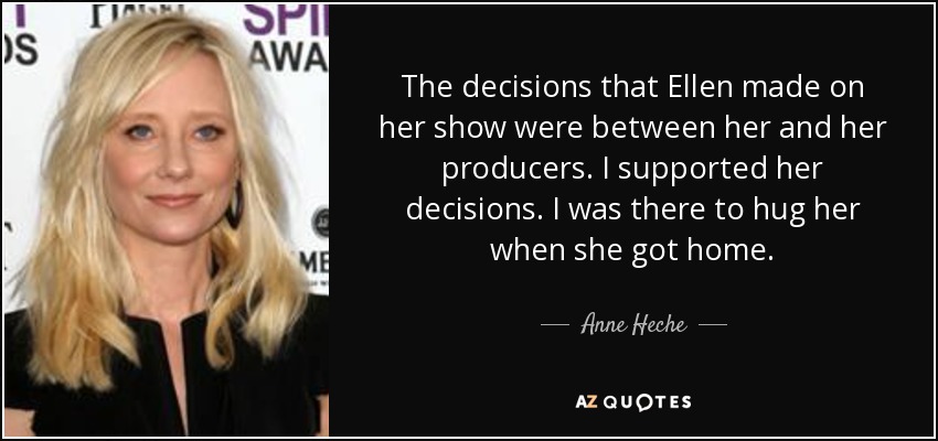 The decisions that Ellen made on her show were between her and her producers. I supported her decisions. I was there to hug her when she got home. - Anne Heche