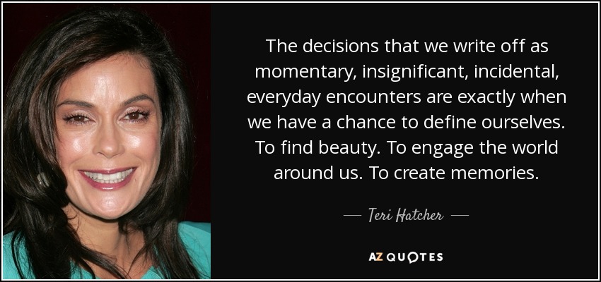 The decisions that we write off as momentary, insignificant, incidental, everyday encounters are exactly when we have a chance to define ourselves. To find beauty. To engage the world around us. To create memories. - Teri Hatcher
