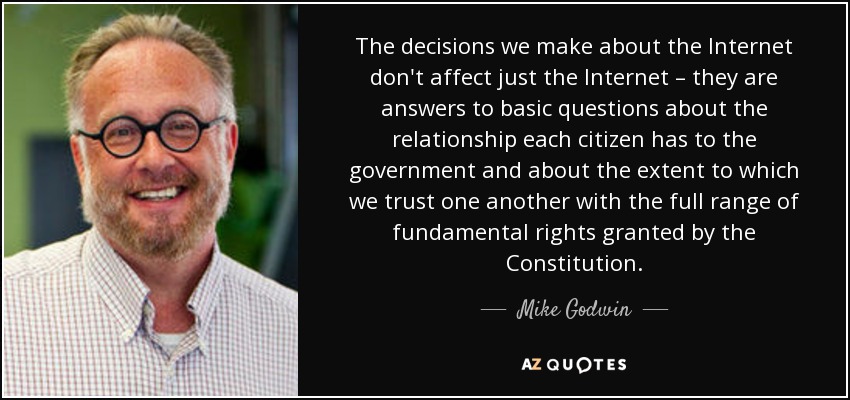 The decisions we make about the Internet don't affect just the Internet – they are answers to basic questions about the relationship each citizen has to the government and about the extent to which we trust one another with the full range of fundamental rights granted by the Constitution. - Mike Godwin