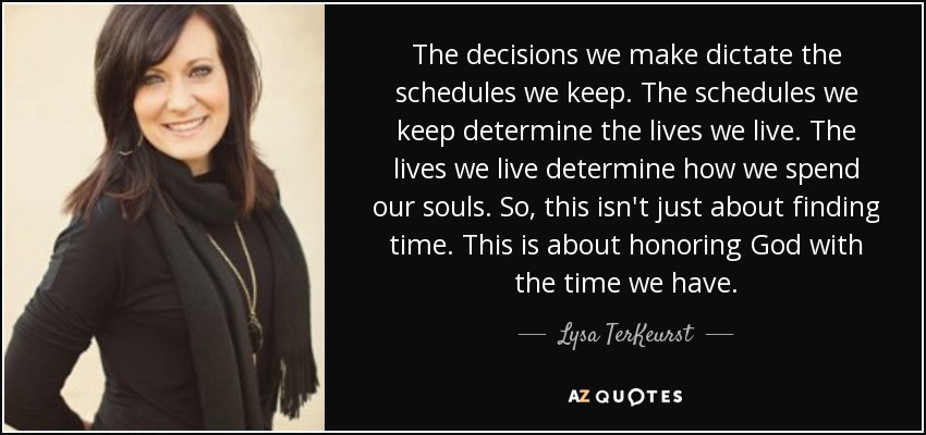 The decisions we make dictate the schedules we keep. The schedules we keep determine the lives we live. The lives we live determine how we spend our souls. So, this isn't just about finding time. This is about honoring God with the time we have. - Lysa TerKeurst