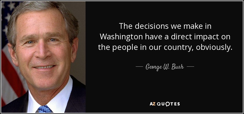 The decisions we make in Washington have a direct impact on the people in our country, obviously. - George W. Bush