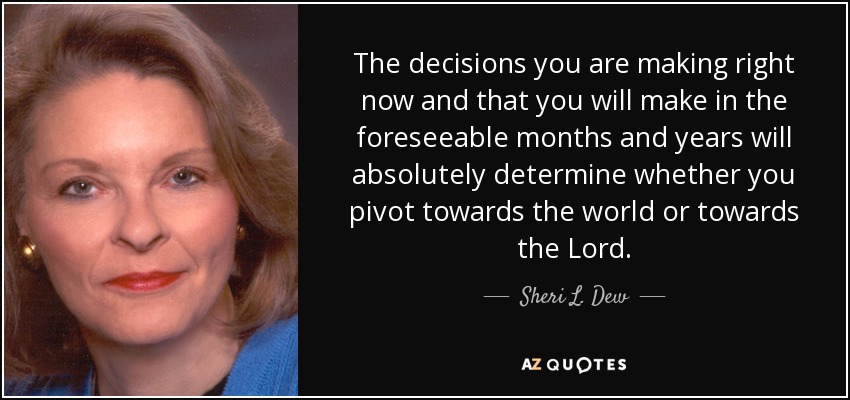 The decisions you are making right now and that you will make in the foreseeable months and years will absolutely determine whether you pivot towards the world or towards the Lord. - Sheri L. Dew