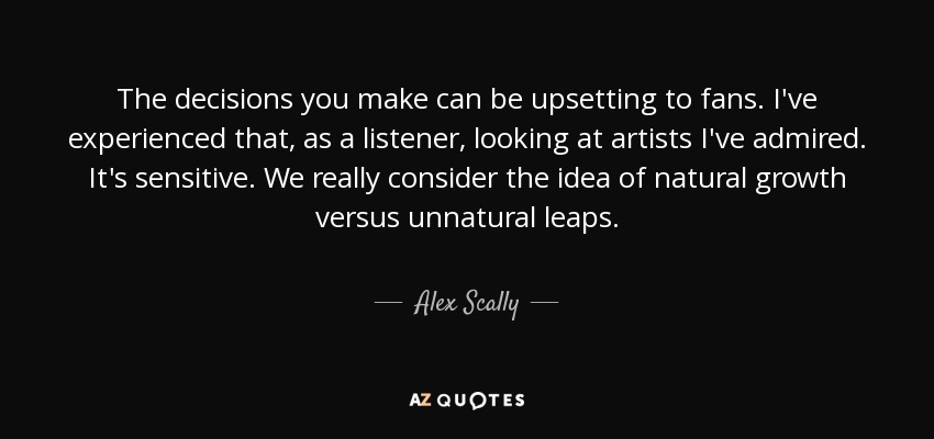 The decisions you make can be upsetting to fans. I've experienced that, as a listener, looking at artists I've admired. It's sensitive. We really consider the idea of natural growth versus unnatural leaps. - Alex Scally
