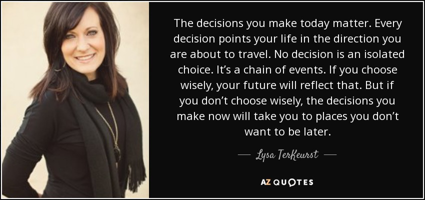 The decisions you make today matter. Every decision points your life in the direction you are about to travel. No decision is an isolated choice. It’s a chain of events. If you choose wisely, your future will reflect that. But if you don’t choose wisely, the decisions you make now will take you to places you don’t want to be later. - Lysa TerKeurst
