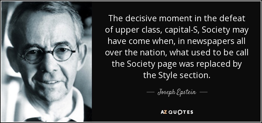 The decisive moment in the defeat of upper class, capital-S, Society may have come when, in newspapers all over the nation, what used to be call the Society page was replaced by the Style section. - Joseph Epstein