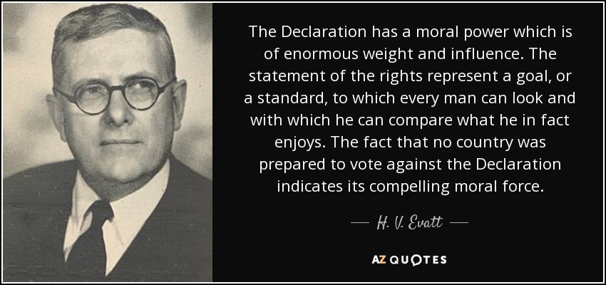 The Declaration has a moral power which is of enormous weight and influence. The statement of the rights represent a goal, or a standard, to which every man can look and with which he can compare what he in fact enjoys. The fact that no country was prepared to vote against the Declaration indicates its compelling moral force. - H. V. Evatt