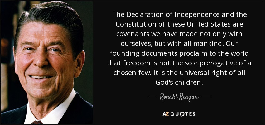 The Declaration of Independence and the Constitution of these United States are covenants we have made not only with ourselves, but with all mankind. Our founding documents proclaim to the world that freedom is not the sole prerogative of a chosen few. It is the universal right of all God's children. - Ronald Reagan
