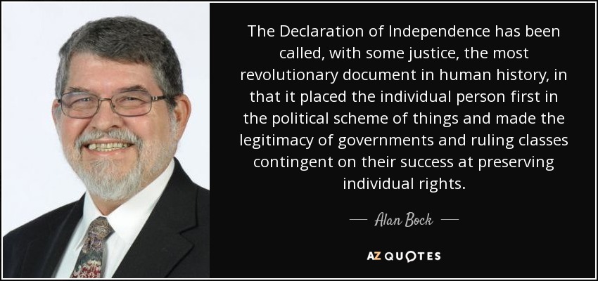 The Declaration of Independence has been called, with some justice, the most revolutionary document in human history, in that it placed the individual person first in the political scheme of things and made the legitimacy of governments and ruling classes contingent on their success at preserving individual rights. - Alan Bock