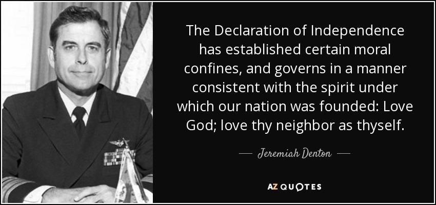 The Declaration of Independence has established certain moral confines, and governs in a manner consistent with the spirit under which our nation was founded: Love God; love thy neighbor as thyself. - Jeremiah Denton