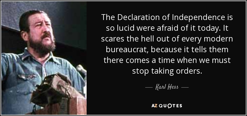 The Declaration of Independence is so lucid were afraid of it today. It scares the hell out of every modern bureaucrat, because it tells them there comes a time when we must stop taking orders. - Karl Hess