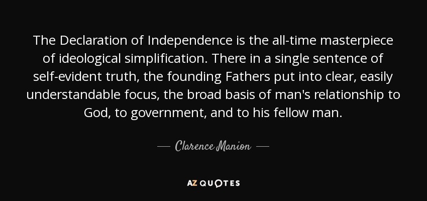 The Declaration of Independence is the all-time masterpiece of ideological simplification. There in a single sentence of self-evident truth, the founding Fathers put into clear, easily understandable focus, the broad basis of man's relationship to God, to government, and to his fellow man. - Clarence Manion